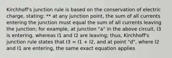 Kirchhoff's junction rule is based on the conservation of electric charge, stating: ** at any junction point, the sum of all currents entering the junction must equal the sum of all currents leaving the junction; for example, at junction "a" in the above circuit, I3 is entering, whereas I1 and I2 are leaving; thus, Kirchhoff's junction rule states that I3 = I1 + I2, and at point "d", where I2 and I1 are entering, the same exact equation applies