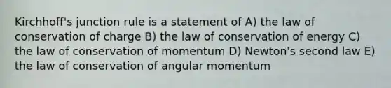 Kirchhoff's junction rule is a statement of A) the law of conservation of charge B) the law of conservation of energy C) the law of conservation of momentum D) Newton's second law E) the law of conservation of angular momentum