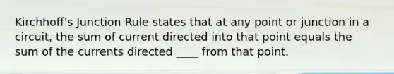 Kirchhoff's Junction Rule states that at any point or junction in a circuit, the sum of current directed into that point equals the sum of the currents directed ____ from that point.