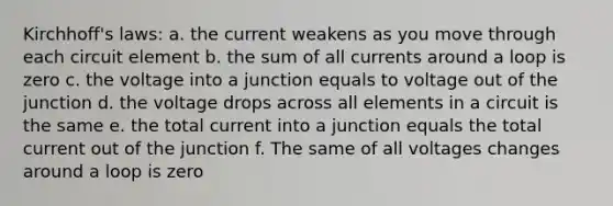 Kirchhoff's laws: a. the current weakens as you move through each circuit element b. the sum of all currents around a loop is zero c. the voltage into a junction equals to voltage out of the junction d. the voltage drops across all elements in a circuit is the same e. the total current into a junction equals the total current out of the junction f. The same of all voltages changes around a loop is zero