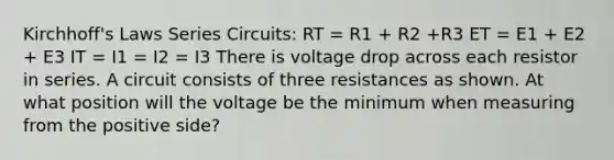 Kirchhoff's Laws Series Circuits: RT = R1 + R2 +R3 ET = E1 + E2 + E3 IT = I1 = I2 = I3 There is voltage drop across each resistor in series. A circuit consists of three resistances as shown. At what position will the voltage be the minimum when measuring from the positive side?