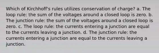 Which of Kirchhoff's rules utilizes conservation of charge? a. The loop rule: the sum of the voltages around a closed loop is zero. b. The junction rule: the sum of the voltages around a closed loop is zero. c. The loop rule: the currents entering a junction are equal to the currents leaving a junction. d. The junction rule: the currents entering a junction are equal to the currents leaving a junction.