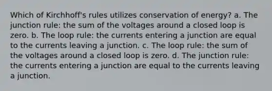 Which of Kirchhoff's rules utilizes conservation of energy? a. The junction rule: the sum of the voltages around a closed loop is zero. b. The loop rule: the currents entering a junction are equal to the currents leaving a junction. c. The loop rule: the sum of the voltages around a closed loop is zero. d. The junction rule: the currents entering a junction are equal to the currents leaving a junction.