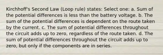 Kirchhoff's Second Law (Loop rule) states: Select one: a. Sum of the potential differences is less than the battery voltage. b. The sum of the potential differences is dependent on the route taken by the current. c. The sum of potential differences throughout the circuit adds up to zero, regardless of the route taken. d. The sum of potential differences throughout the circuit adds up to zero, but only if the components are in series.