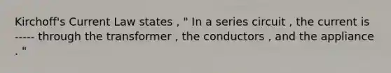 Kirchoff's Current Law states , " In a series circuit , the current is ----- through the transformer , the conductors , and the appliance . "