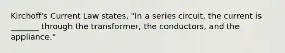 Kirchoff's Current Law states, "In a series circuit, the current is _______ through the transformer, the conductors, and the appliance."