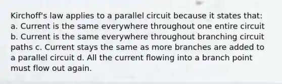 Kirchoff's law applies to a parallel circuit because it states that: a. Current is the same everywhere throughout one entire circuit b. Current is the same everywhere throughout branching circuit paths c. Current stays the same as more branches are added to a parallel circuit d. All the current flowing into a branch point must flow out again.