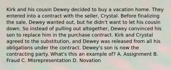 Kirk and his cousin Dewey decided to buy a vacation home. They entered into a contract with the seller, Crystal. Before finalizing the sale, Dewey wanted out, but he didn't want to let his cousin down. So instead of pulling out altogether, Dewey convinced his son to replace him in the purchase contract. Kirk and Crystal agreed to the substitution, and Dewey was released from all his obligations under the contract. Dewey's son is now the contracting party. What's this an example of? A. Assignment B. Fraud C. Misrepresentation D. Novation