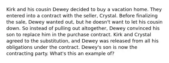 Kirk and his cousin Dewey decided to buy a vacation home. They entered into a contract with the seller, Crystal. Before finalizing the sale, Dewey wanted out, but he doesn't want to let his cousin down. So instead of pulling out altogether, Dewey convinced his son to replace him in the purchase contract. Kirk and Crystal agreed to the substitution, and Dewey was released from all his obligations under the contract. Dewey's son is now the contracting party. What's this an example of?