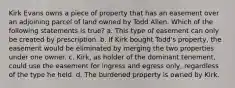 Kirk Evans owns a piece of property that has an easement over an adjoining parcel of land owned by Todd Allen. Which of the following statements is true? a. This type of easement can only be created by prescription. b. If Kirk bought Todd's property, the easement would be eliminated by merging the two properties under one owner. c. Kirk, as holder of the dominant tenement, could use the easement for ingress and egress only, regardless of the type he held. d. The burdened property is owned by Kirk.