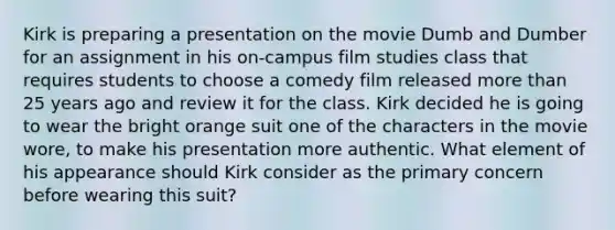 Kirk is preparing a presentation on the movie Dumb and Dumber for an assignment in his on-campus film studies class that requires students to choose a comedy film released more than 25 years ago and review it for the class. Kirk decided he is going to wear the bright orange suit one of the characters in the movie wore, to make his presentation more authentic. What element of his appearance should Kirk consider as the primary concern before wearing this suit?