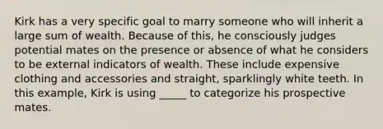 Kirk has a very specific goal to marry someone who will inherit a large sum of wealth. Because of this, he consciously judges potential mates on the presence or absence of what he considers to be external indicators of wealth. These include expensive clothing and accessories and straight, sparklingly white teeth. In this example, Kirk is using _____ to categorize his prospective mates.