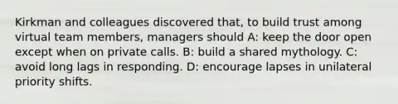 Kirkman and colleagues discovered that, to build trust among virtual team members, managers should A: keep the door open except when on private calls. B: build a shared mythology. C: avoid long lags in responding. D: encourage lapses in unilateral priority shifts.