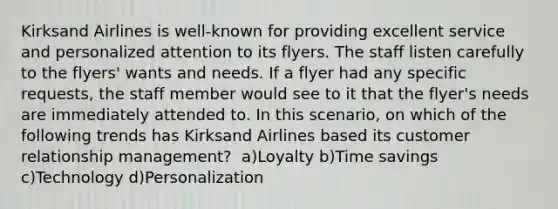 Kirksand Airlines is well-known for providing excellent service and personalized attention to its flyers. The staff listen carefully to the flyers' wants and needs. If a flyer had any specific requests, the staff member would see to it that the flyer's needs are immediately attended to. In this scenario, on which of the following trends has Kirksand Airlines based its customer relationship management? ​ a)Loyalty ​b)Time savings ​c)Technology d)Personalization​