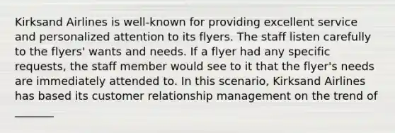 Kirksand Airlines is well-known for providing excellent service and personalized attention to its flyers. The staff listen carefully to the flyers' wants and needs. If a flyer had any specific requests, the staff member would see to it that the flyer's needs are immediately attended to. In this scenario, Kirksand Airlines has based its customer relationship management on the trend of _______