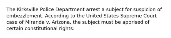 The Kirksville Police Department arrest a subject for suspicion of embezzlement. According to the United States Supreme Court case of Miranda v. Arizona, the subject must be apprised of certain constitutional rights: