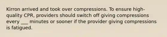 Kirron arrived and took over compressions. To ensure high-quality CPR, providers should switch off giving compressions every ___ minutes or sooner if the provider giving compressions is fatigued.