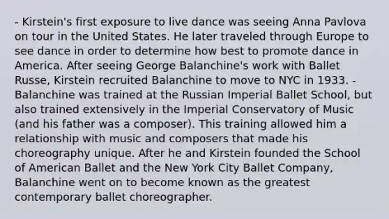 - Kirstein's first exposure to live dance was seeing Anna Pavlova on tour in the United States. He later traveled through Europe to see dance in order to determine how best to promote dance in America. After seeing George Balanchine's work with Ballet Russe, Kirstein recruited Balanchine to move to NYC in 1933. - Balanchine was trained at the Russian Imperial Ballet School, but also trained extensively in the Imperial Conservatory of Music (and his father was a composer). This training allowed him a relationship with music and composers that made his choreography unique. After he and Kirstein founded the School of American Ballet and the New York City Ballet Company, Balanchine went on to become known as the greatest contemporary ballet choreographer.