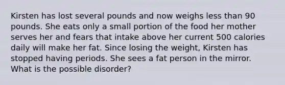 Kirsten has lost several pounds and now weighs less than 90 pounds. She eats only a small portion of the food her mother serves her and fears that intake above her current 500 calories daily will make her fat. Since losing the weight, Kirsten has stopped having periods. She sees a fat person in the mirror. What is the possible disorder?