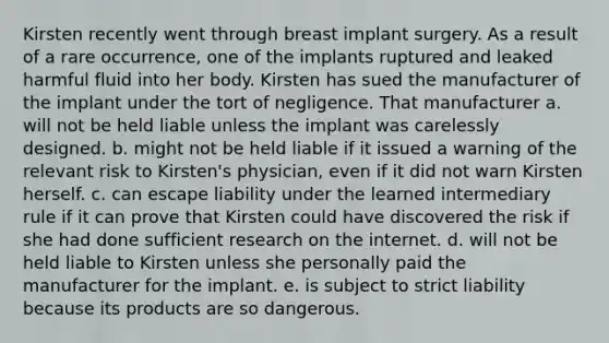 Kirsten recently went through breast implant surgery. As a result of a rare occurrence, one of the implants ruptured and leaked harmful fluid into her body. Kirsten has sued the manufacturer of the implant under the tort of negligence. That manufacturer a. will not be held liable unless the implant was carelessly designed. b. might not be held liable if it issued a warning of the relevant risk to Kirsten's physician, even if it did not warn Kirsten herself. c. can escape liability under the learned intermediary rule if it can prove that Kirsten could have discovered the risk if she had done sufficient research on the internet. d. will not be held liable to Kirsten unless she personally paid the manufacturer for the implant. e. is subject to strict liability because its products are so dangerous.