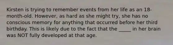 Kirsten is trying to remember events from her life as an 18-month-old. However, as hard as she might try, she has no conscious memory for anything that occurred before her third birthday. This is likely due to the fact that the _____ in her brain was NOT fully developed at that age.