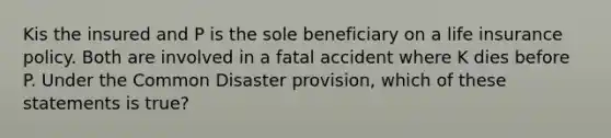 Kis the insured and P is the sole beneficiary on a life insurance policy. Both are involved in a fatal accident where K dies before P. Under the Common Disaster provision, which of these statements is true?