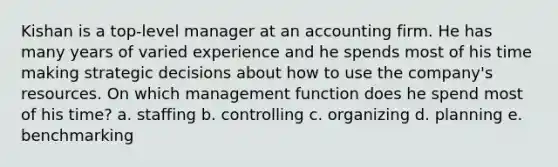 Kishan is a top-level manager at an accounting firm. He has many years of varied experience and he spends most of his time making strategic decisions about how to use the company's resources. On which management function does he spend most of his time? a. staffing b. controlling c. organizing d. planning e. benchmarking