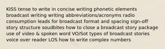 KISS tense to write in concise writing phonetic elements broadcast writing writing abbreviations/acronyms radio consumption leads for broadcast format and spacing sign-off story structure soudbites how to close a broadcast story package use of video & spoken word VO/Sot types of broadcast stories voice over reader LOS how to write complex numbers