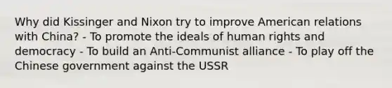 Why did Kissinger and Nixon try to improve American relations with China? - To promote the ideals of human rights and democracy - To build an Anti-Communist alliance - To play off the Chinese government against the USSR