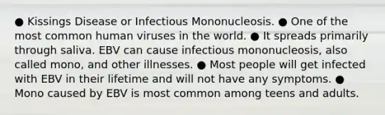 ● Kissings Disease or Infectious Mononucleosis. ● One of the most common human viruses in the world. ● It spreads primarily through saliva. EBV can cause infectious mononucleosis, also called mono, and other illnesses. ● Most people will get infected with EBV in their lifetime and will not have any symptoms. ● Mono caused by EBV is most common among teens and adults.