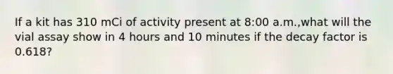 If a kit has 310 mCi of activity present at 8:00 a.m.,what will the vial assay show in 4 hours and 10 minutes if the decay factor is 0.618?