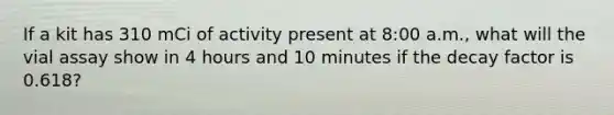 If a kit has 310 mCi of activity present at 8:00 a.m., what will the vial assay show in 4 hours and 10 minutes if the decay factor is 0.618?