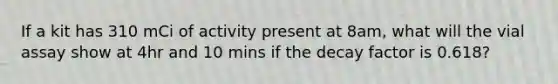 If a kit has 310 mCi of activity present at 8am, what will the vial assay show at 4hr and 10 mins if the decay factor is 0.618?