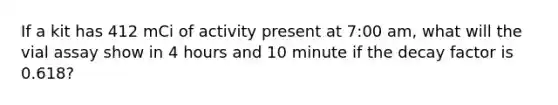 If a kit has 412 mCi of activity present at 7:00 am, what will the vial assay show in 4 hours and 10 minute if the decay factor is 0.618?