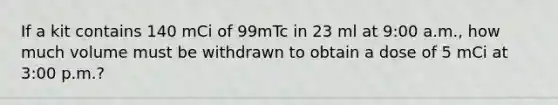 If a kit contains 140 mCi of 99mTc in 23 ml at 9:00 a.m., how much volume must be withdrawn to obtain a dose of 5 mCi at 3:00 p.m.?