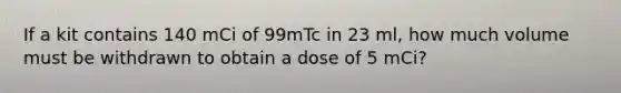 If a kit contains 140 mCi of 99mTc in 23 ml, how much volume must be withdrawn to obtain a dose of 5 mCi?