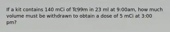 If a kit contains 140 mCi of Tc99m in 23 ml at 9:00am, how much volume must be withdrawn to obtain a dose of 5 mCi at 3:00 pm?