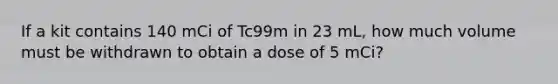 If a kit contains 140 mCi of Tc99m in 23 mL, how much volume must be withdrawn to obtain a dose of 5 mCi?