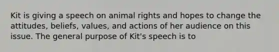 Kit is giving a speech on animal rights and hopes to change the attitudes, beliefs, values, and actions of her audience on this issue. The general purpose of Kit's speech is to