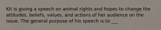 Kit is giving a speech on animal rights and hopes to change the attitudes, beliefs, values, and actions of her audience on the issue. The general purpose of his speech is to ___