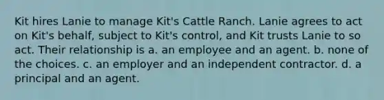 Kit hires Lanie to manage Kit's Cattle Ranch. Lanie agrees to act on Kit's behalf, subject to Kit's control, and Kit trusts Lanie to so act. Their relationship is a. an employee and an agent. b. none of the choices. c. an employer and an independent contractor. d. a principal and an agent.