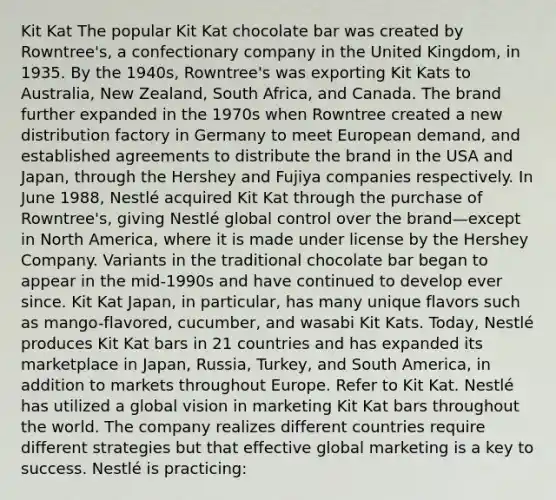 Kit Kat The popular Kit Kat chocolate bar was created by Rowntree's, a confectionary company in the United Kingdom, in 1935. By the 1940s, Rowntree's was exporting Kit Kats to Australia, New Zealand, South Africa, and Canada. The brand further expanded in the 1970s when Rowntree created a new distribution factory in Germany to meet European demand, and established agreements to distribute the brand in the USA and Japan, through the Hershey and Fujiya companies respectively. In June 1988, Nestlé acquired Kit Kat through the purchase of Rowntree's, giving Nestlé global control over the brand—except in North America, where it is made under license by the Hershey Company. Variants in the traditional chocolate bar began to appear in the mid-1990s and have continued to develop ever since. Kit Kat Japan, in particular, has many unique flavors such as mango-flavored, cucumber, and wasabi Kit Kats. Today, Nestlé produces Kit Kat bars in 21 countries and has expanded its marketplace in Japan, Russia, Turkey, and South America, in addition to markets throughout Europe. Refer to Kit Kat. Nestlé has utilized a global vision in marketing Kit Kat bars throughout the world. The company realizes different countries require different strategies but that effective global marketing is a key to success. Nestlé is practicing: