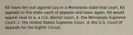 Kit loses her suit against Lou in a Minnesota state trial court. Kit appeals to the state court of appeals and loses again. Kit would appeal next to a. a U.S. district court. b. the Minnesota Supreme Court. c. the United States Supreme Court. d. the U.S. Court of Appeals for the Eighth Circuit.