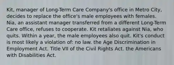 Kit, manager of Long-Term Care Company's office in Metro City, decides to replace the office's male employees with females. Nia, an assistant manager transferred from a different Long-Term Care office, refuses to cooperate. Kit retaliates against Nia, who quits. Within a year, the male employees also quit. Kit's conduct is most likely a violation of: no law. the Age Discrimination in Employment Act. Title VII of the Civil Rights Act. the Americans with Disabilities Act.