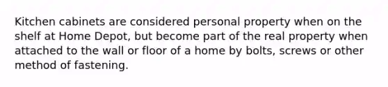 Kitchen cabinets are considered personal property when on the shelf at Home Depot, but become part of the real property when attached to the wall or floor of a home by bolts, screws or other method of fastening.
