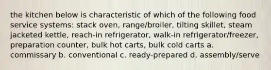 the kitchen below is characteristic of which of the following food service systems: stack oven, range/broiler, tilting skillet, steam jacketed kettle, reach-in refrigerator, walk-in refrigerator/freezer, preparation counter, bulk hot carts, bulk cold carts a. commissary b. conventional c. ready-prepared d. assembly/serve