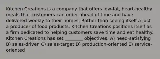 Kitchen Creations is a company that offers low-fat, heart-healthy meals that customers can order ahead of time and have delivered weekly to their homes. Rather than seeing itself a just a producer of food products, Kitchen Creations positions itself as a firm dedicated to helping customers save time and eat healthy. Kitchen Creations has set ________ objectives. A) need-satisfying B) sales-driven C) sales-target D) production-oriented E) service-oriented