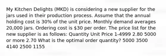 My Kitchen Delights (MKD) is considering a new supplier for the jars used in their production process. Assume that the annual holding cost is 30% of the unit price. Monthly demand averages 20,000 jars. Ordering cost is 30 per order. The price list for the new supplier is as follows: Quantity Unit Price 1-4999 2.80 5000 or more 2.70 What is the optimal order quantity? 5000 3500 4140 2500 1155