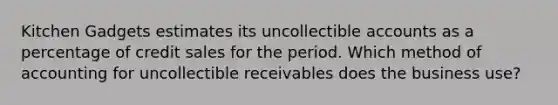 Kitchen Gadgets estimates its uncollectible accounts as a percentage of credit sales for the period. Which method of accounting for uncollectible receivables does the business use?