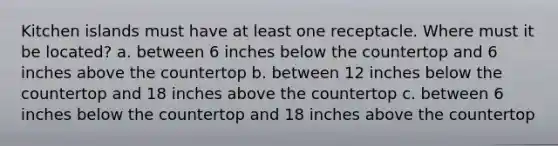 Kitchen islands must have at least one receptacle. Where must it be located? a. between 6 inches below the countertop and 6 inches above the countertop b. between 12 inches below the countertop and 18 inches above the countertop c. between 6 inches below the countertop and 18 inches above the countertop